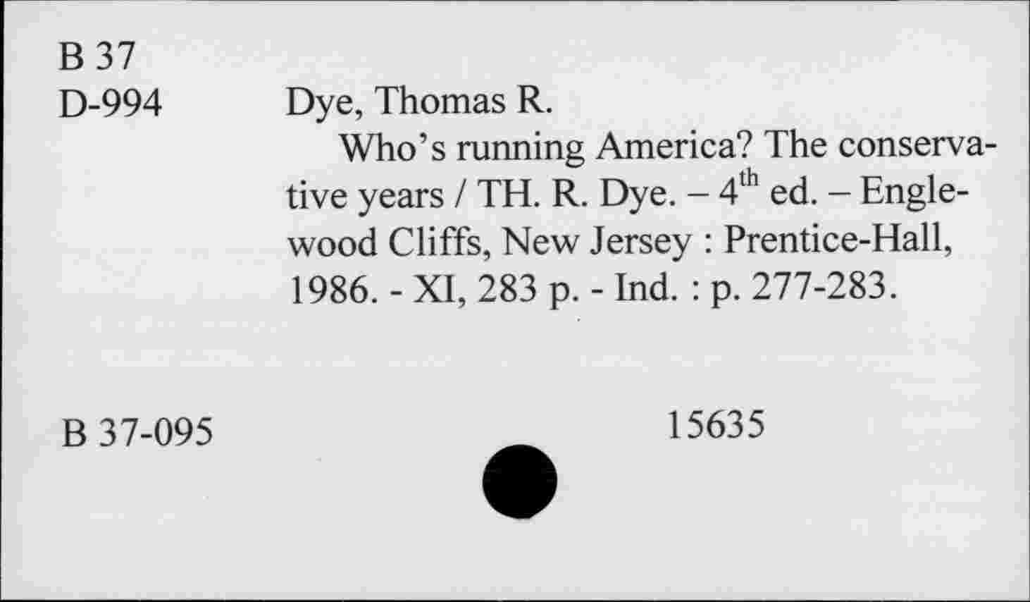 ﻿B 37 D-994	Dye, Thomas R. Who’s running America? The conservative years / TH. R. Dye. — 4th ed. — Englewood Cliffs, New Jersey : Prentice-Hall, 1986. - XI, 283 p. - Ind. : p. 277-283.
B 37-095	15635